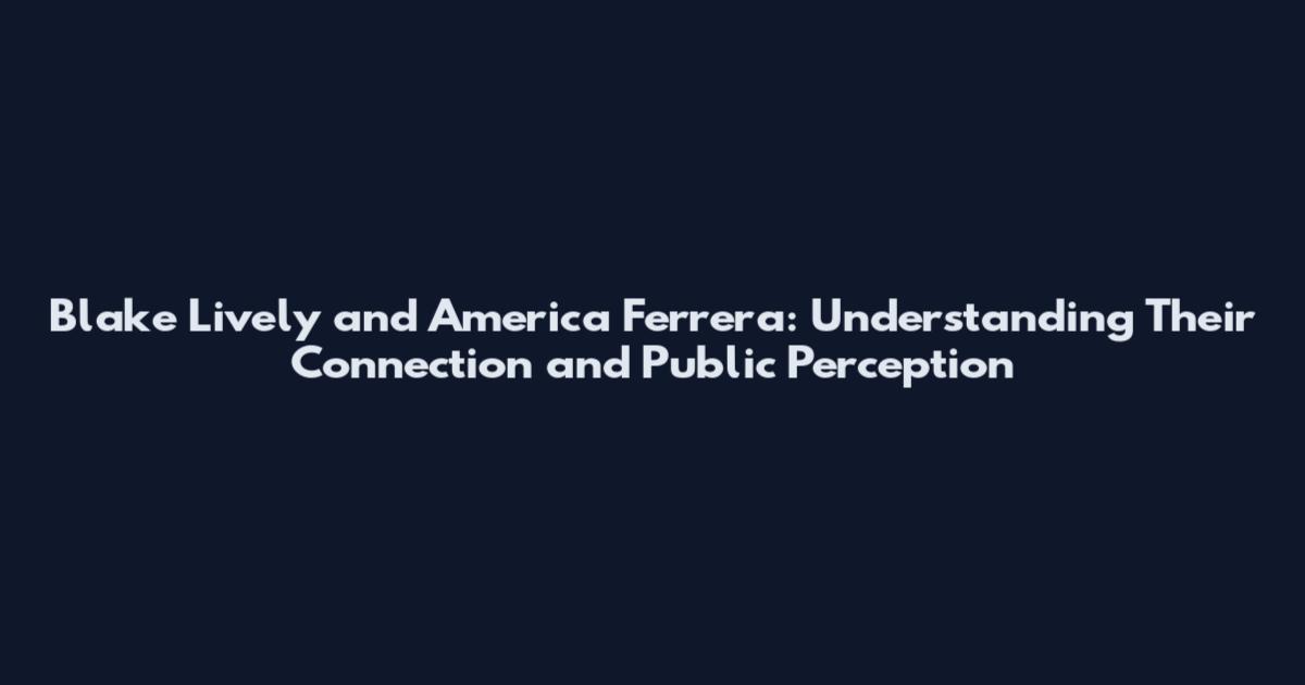Blake Lively and America Ferrera: Understanding Their Connection and Public Perception