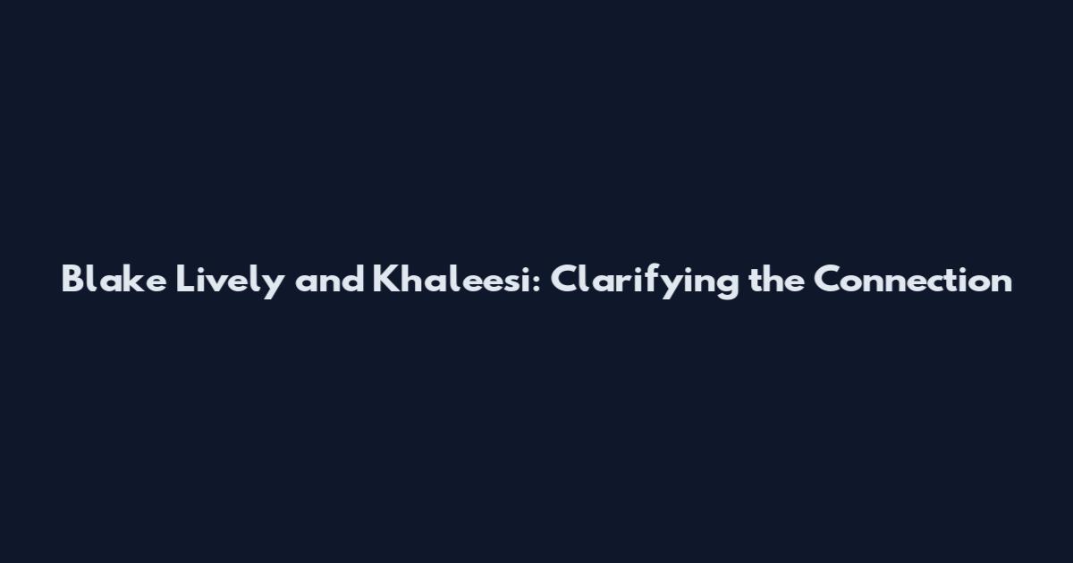Blake Lively and Khaleesi: Clarifying the Connection