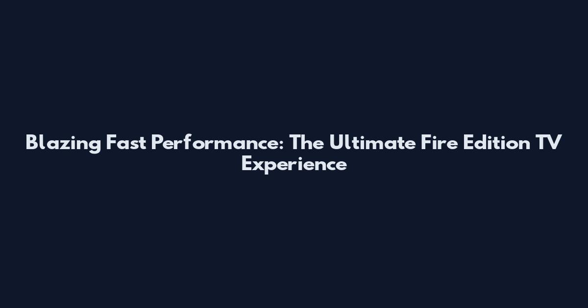 Blazing Fast Performance: The Ultimate Fire Edition TV Experience