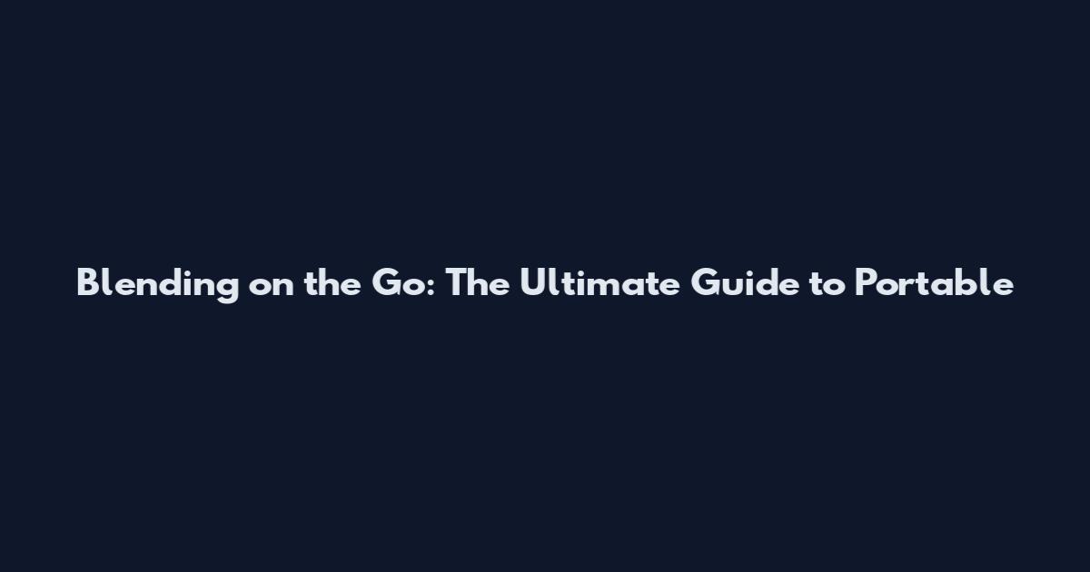 Blending on the Go: The Ultimate Guide to Portable