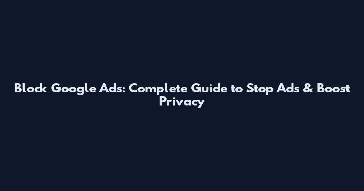 Block Google Ads: Complete Guide to Stop Ads & Boost Privacy