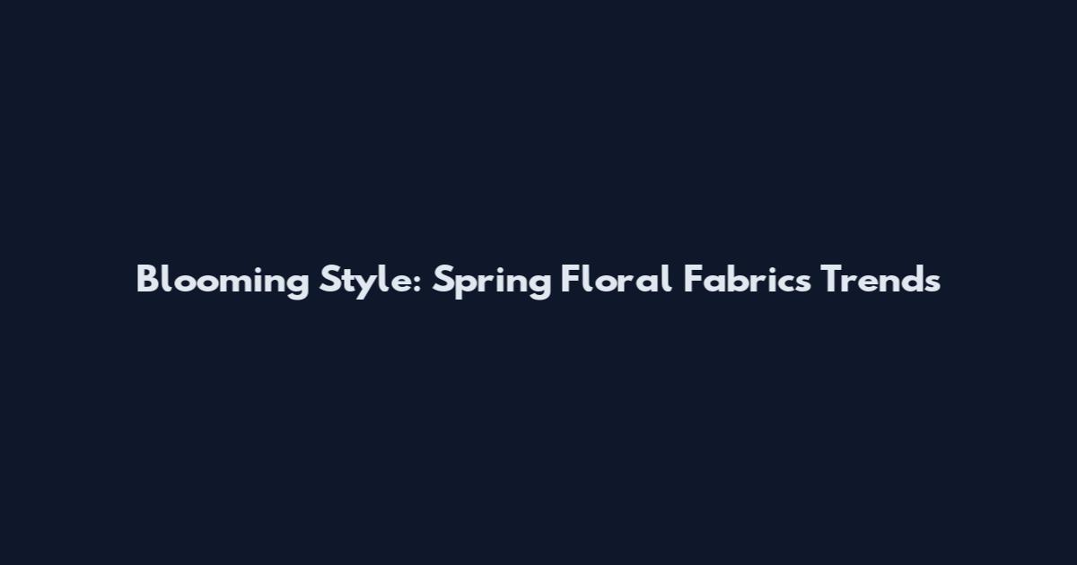 Blooming Style: Spring Floral Fabrics Trends