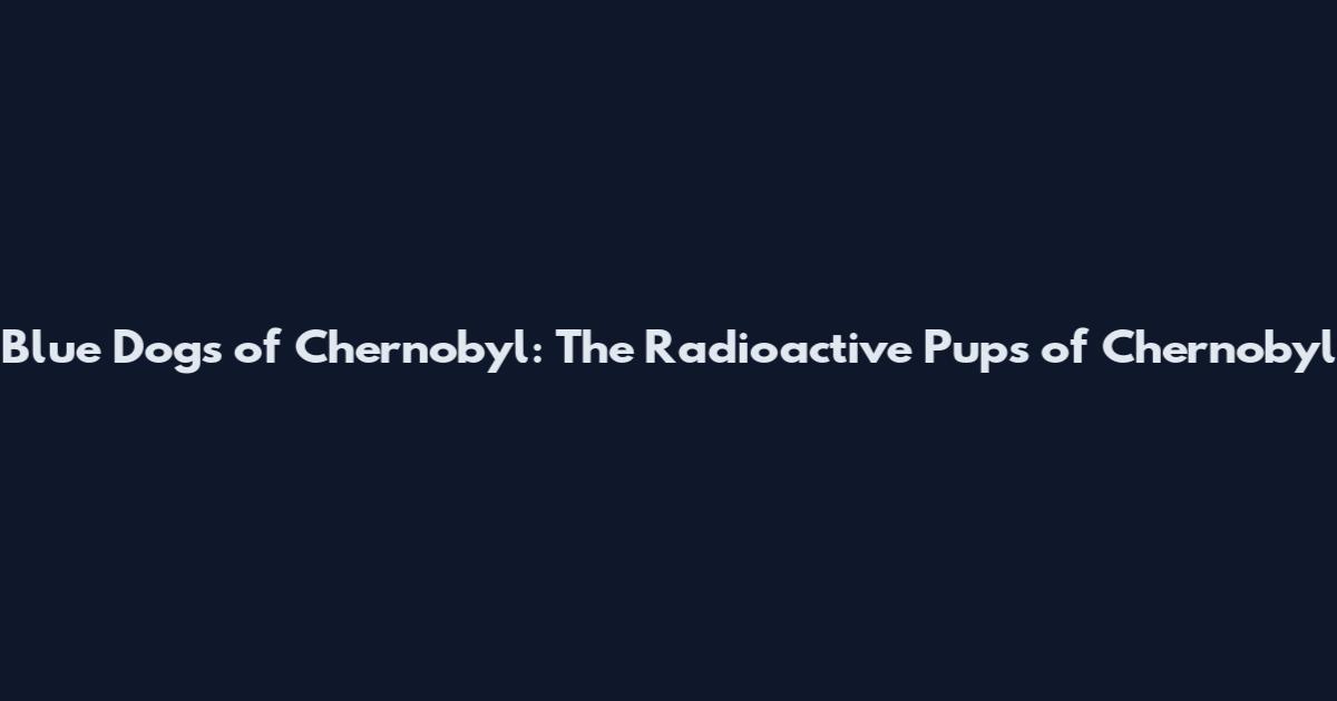 Blue Dogs of Chernobyl: The Radioactive Pups of Chernobyl