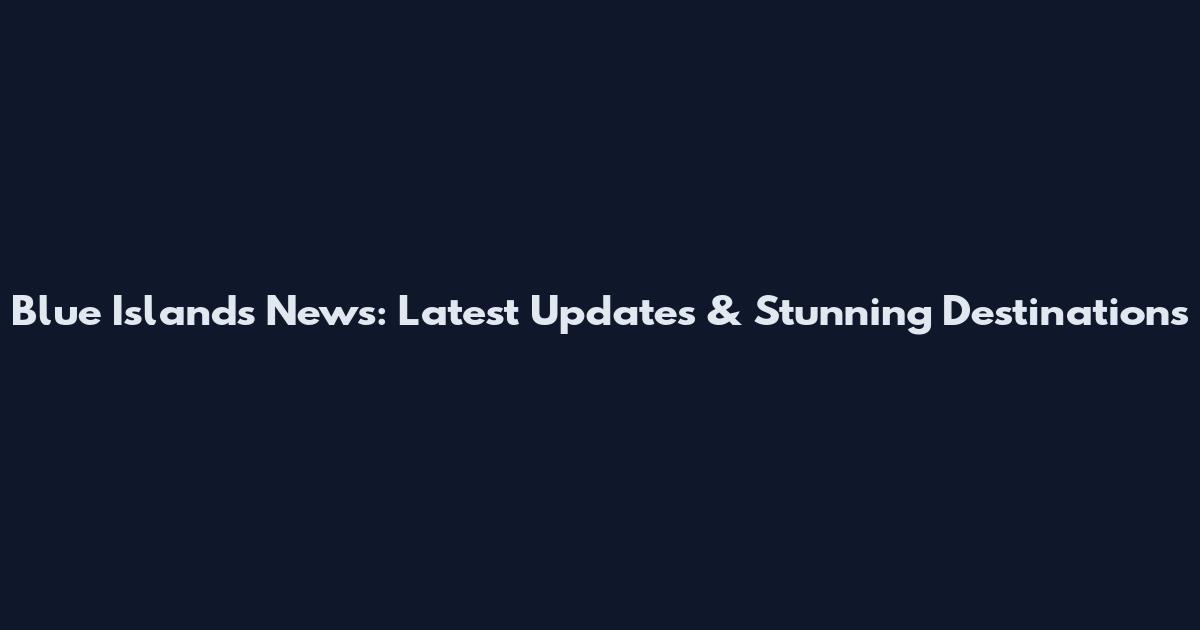 Blue Islands News: Latest Updates & Stunning Destinations