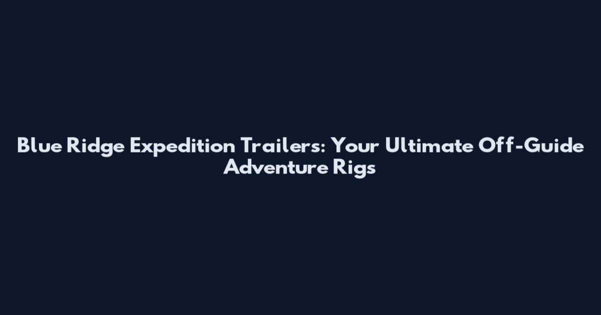 Blue Ridge Expedition Trailers: Your Ultimate Off-Guide Adventure Rigs
