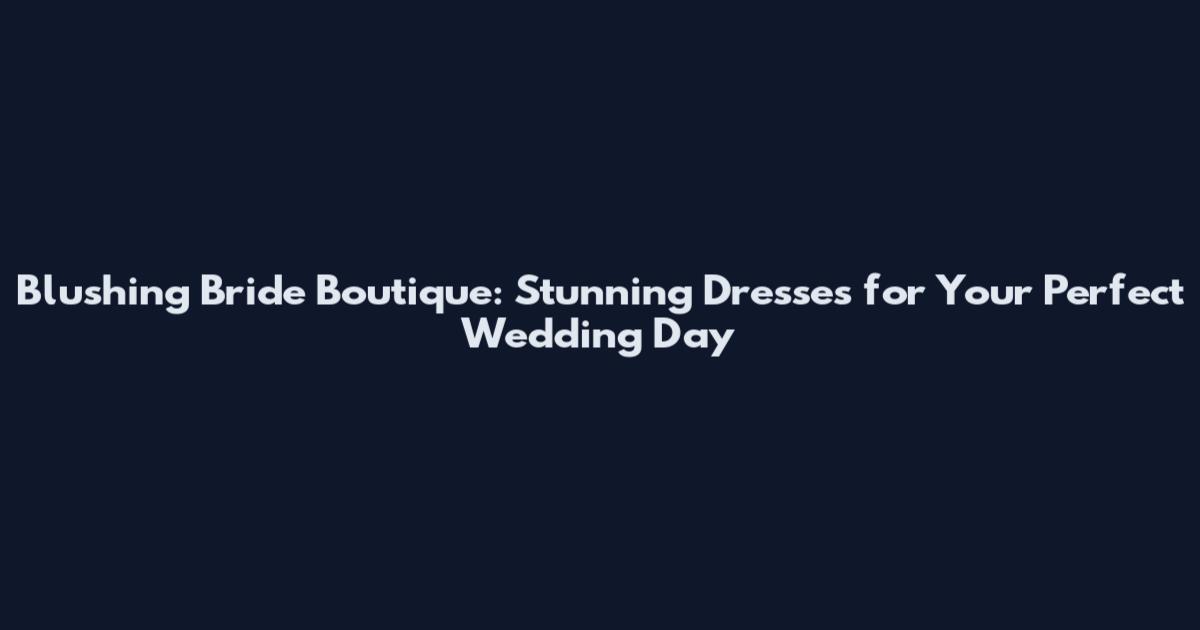 Blushing Bride Boutique: Stunning Dresses for Your Perfect Wedding Day