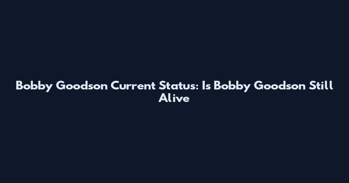 Bobby Goodson Current Status: Is Bobby Goodson Still Alive