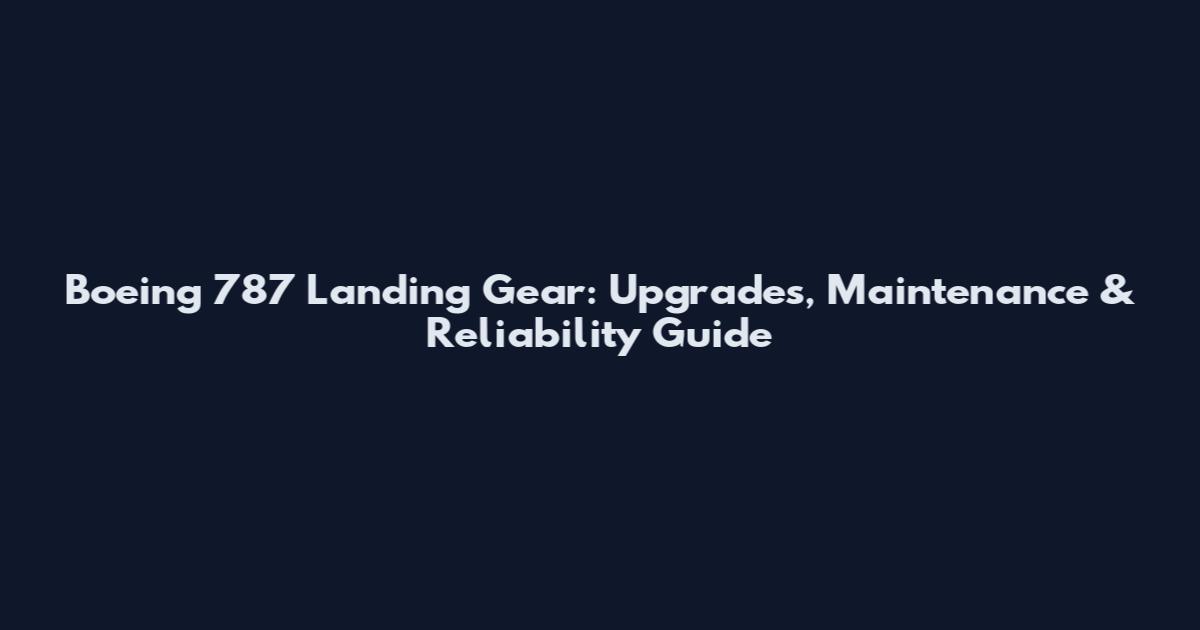 Boeing 787 Landing Gear: Upgrades, Maintenance & Reliability Guide
