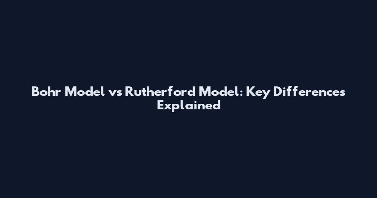 Bohr Model vs Rutherford Model: Key Differences Explained
