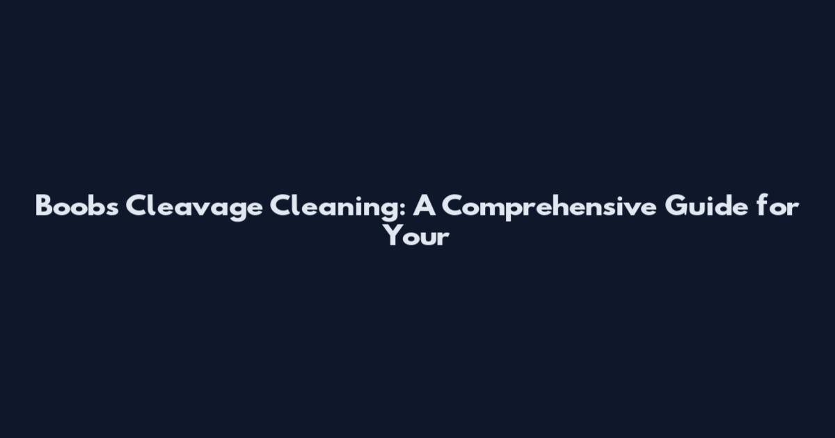 Boobs Cleavage Cleaning: A Comprehensive Guide for Your