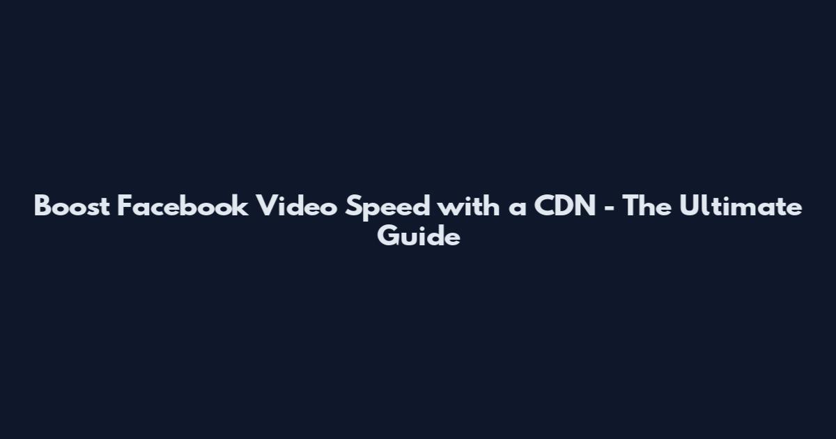Boost Facebook Video Speed with a CDN - The Ultimate Guide