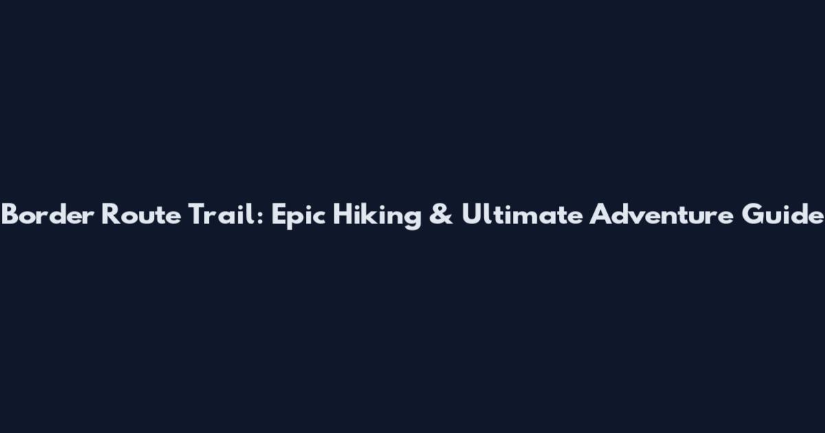Border Route Trail: Epic Hiking & Ultimate Adventure Guide