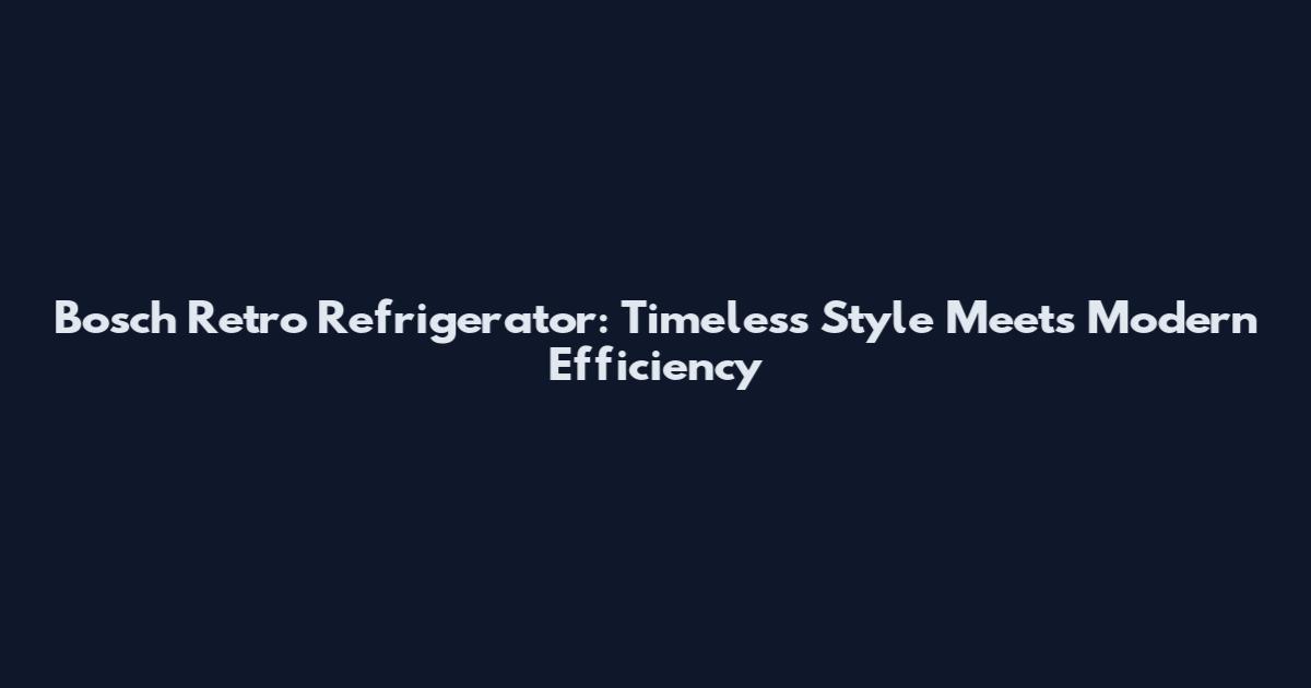 Bosch Retro Refrigerator: Timeless Style Meets Modern Efficiency