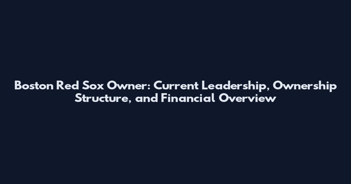 Boston Red Sox Owner: Current Leadership, Ownership Structure, and Financial Overview