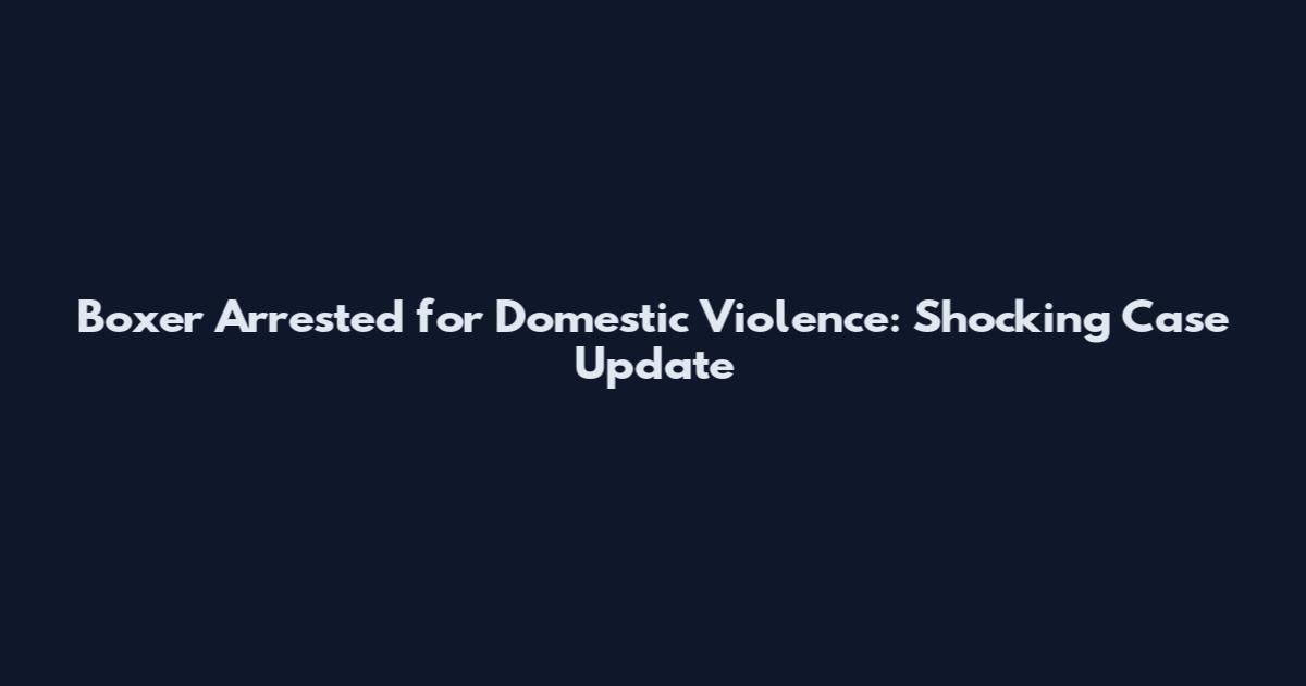 Boxer Arrested for Domestic Violence: Shocking Case Update