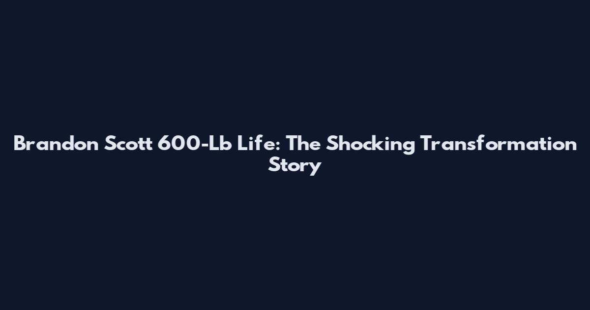 Brandon Scott 600-Lb Life: The Shocking Transformation Story