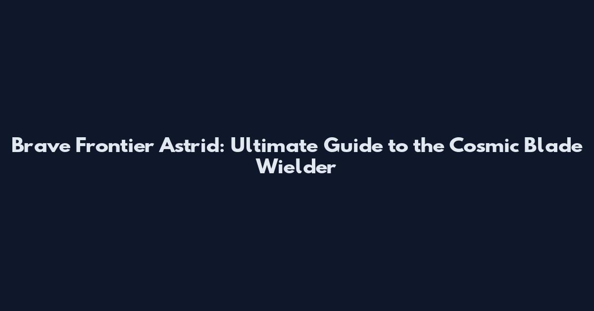 Brave Frontier Astrid: Ultimate Guide to the Cosmic Blade Wielder
