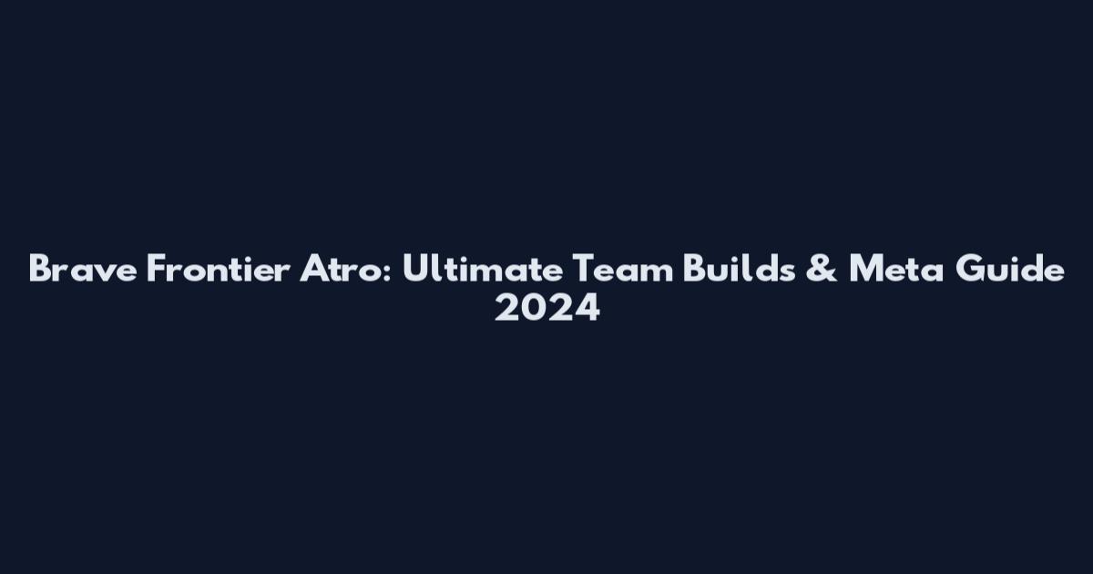 Brave Frontier Atro: Ultimate Team Builds & Meta Guide 2024