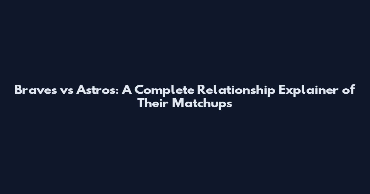 Braves vs Astros: A Complete Relationship Explainer of Their Matchups