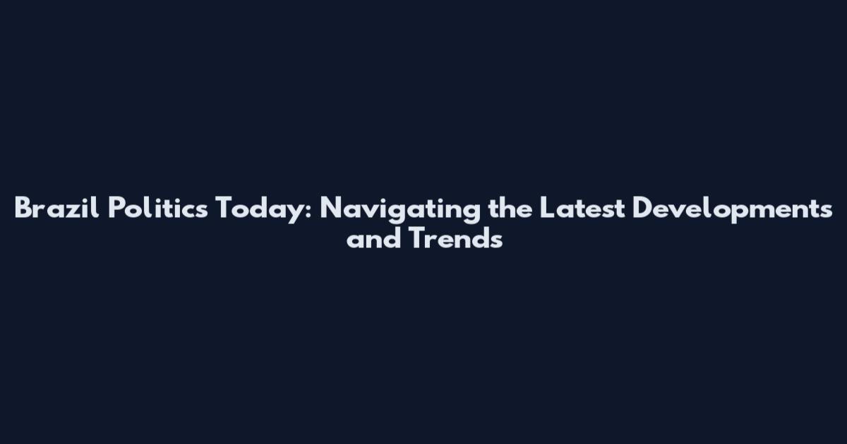 Brazil Politics Today: Navigating the Latest Developments and Trends
