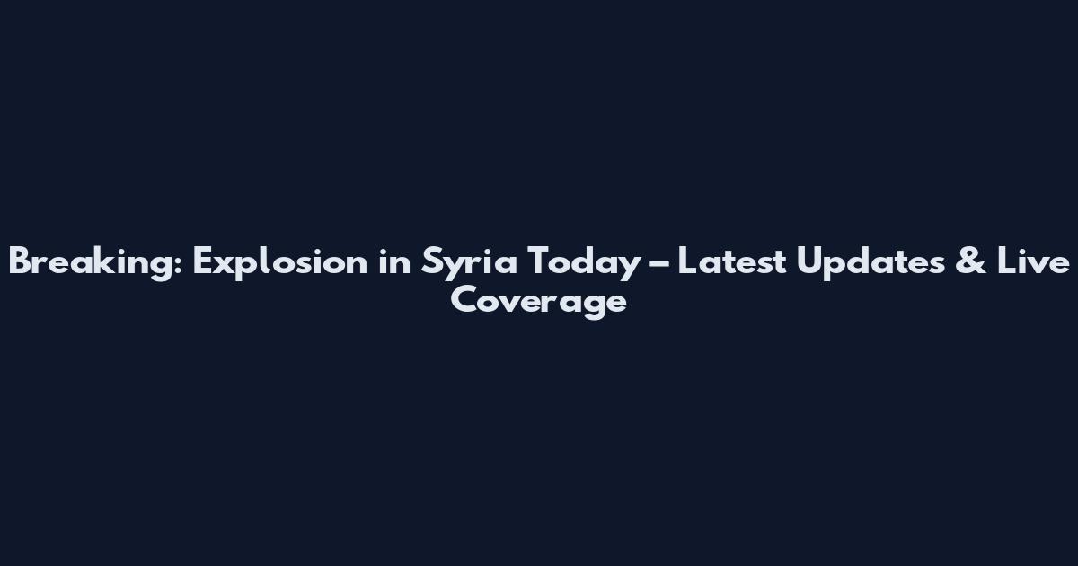 Breaking: Explosion in Syria Today – Latest Updates & Live Coverage