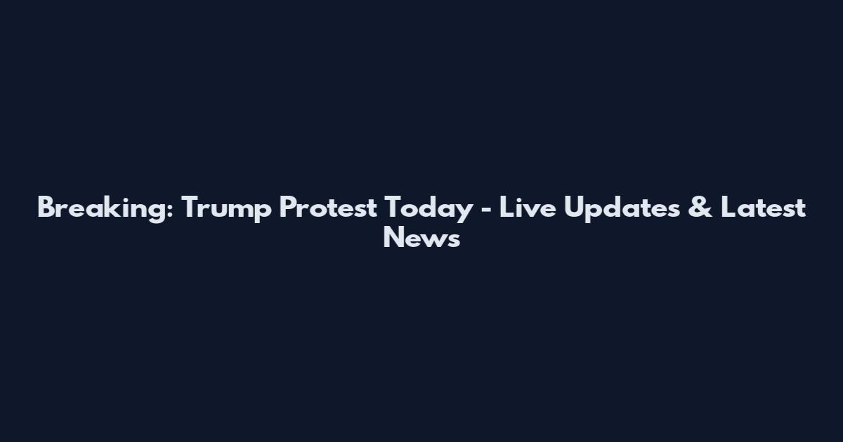 Breaking: Trump Protest Today - Live Updates & Latest News
