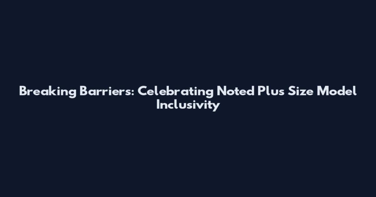 Breaking Barriers: Celebrating Noted Plus Size Model Inclusivity