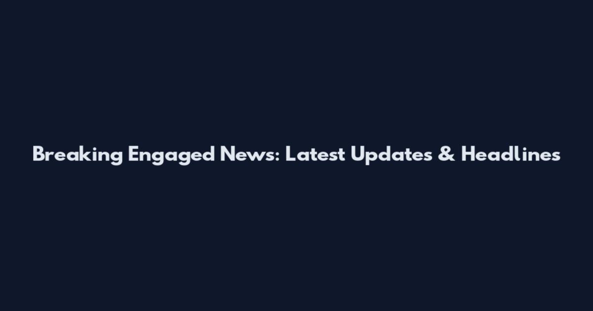 Breaking Engaged News: Latest Updates & Headlines