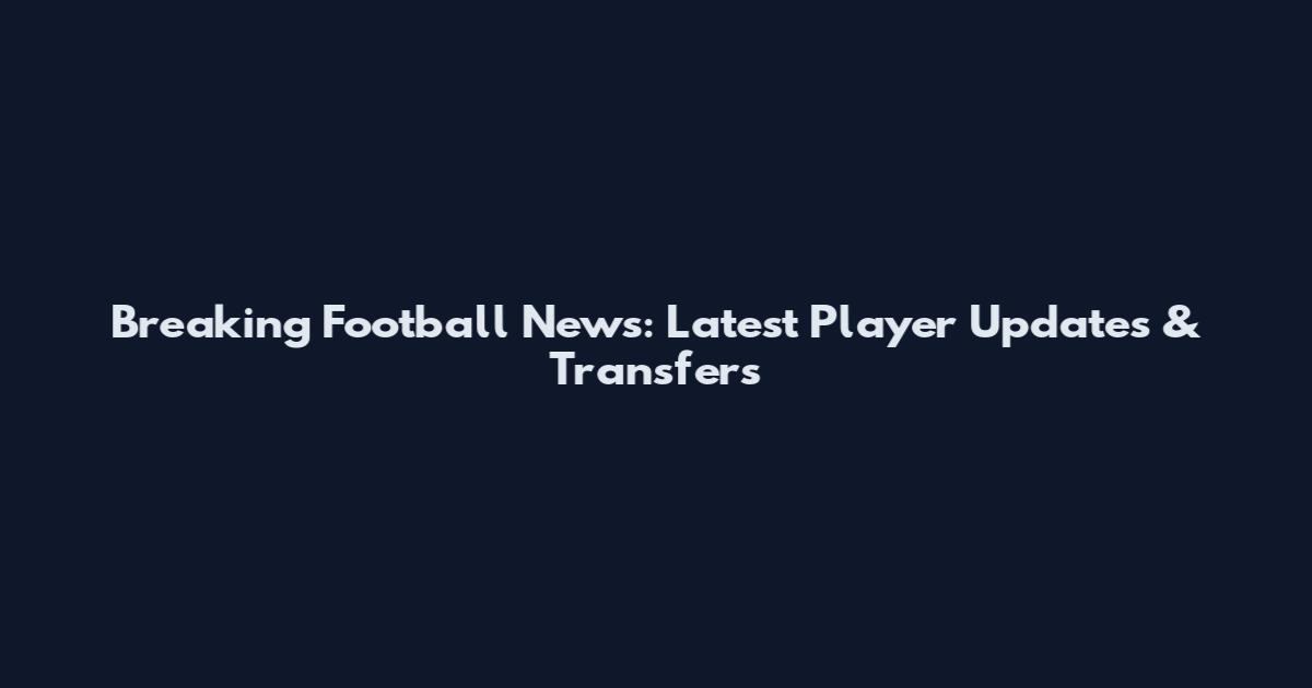 Breaking Football News: Latest Player Updates & Transfers
