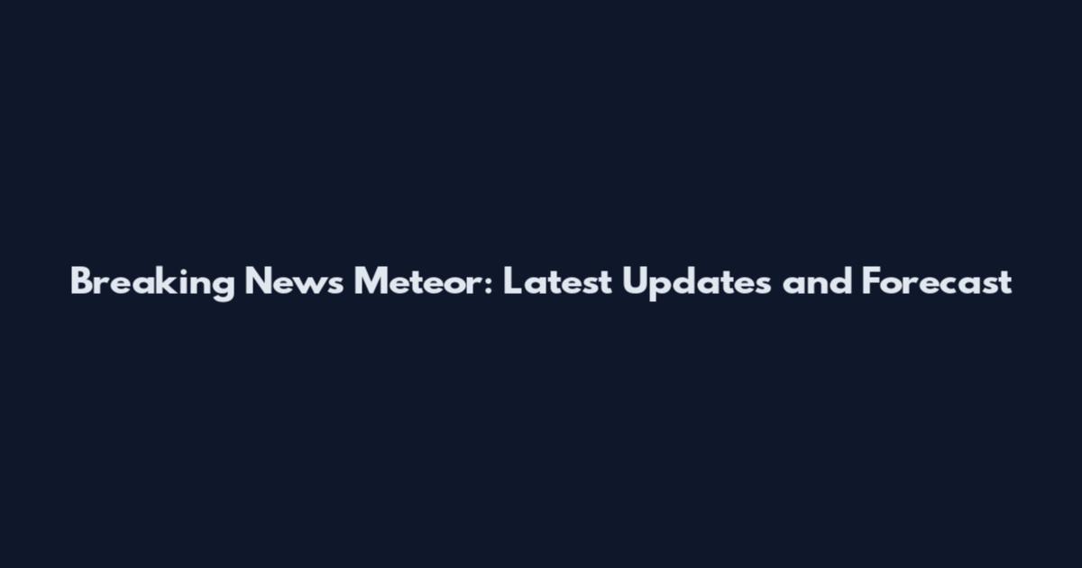 Breaking News Meteor: Latest Updates and Forecast