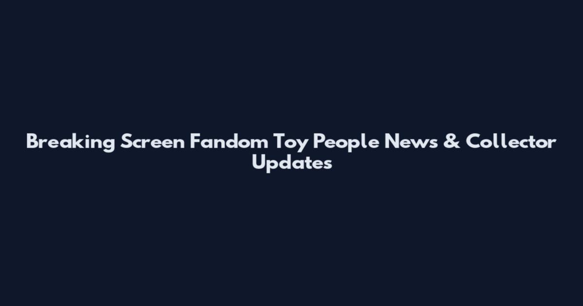 Breaking Screen Fandom Toy People News & Collector Updates