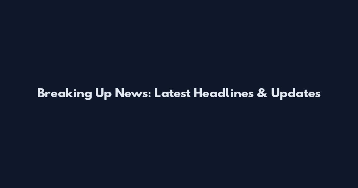 Breaking Up News: Latest Headlines & Updates