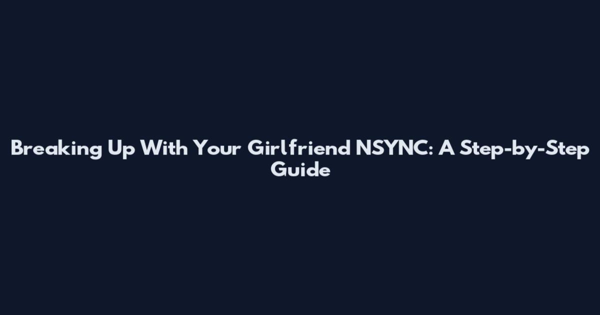 Breaking Up With Your Girlfriend NSYNC: A Step-by-Step Guide