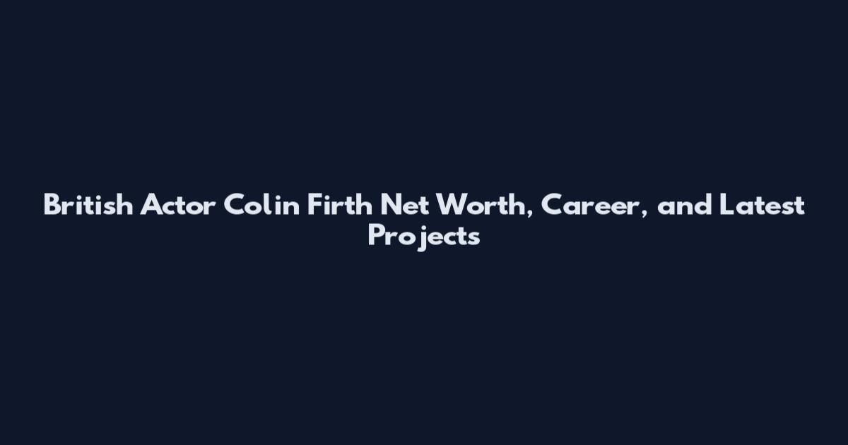 British Actor Colin Firth Net Worth, Career, and Latest Projects