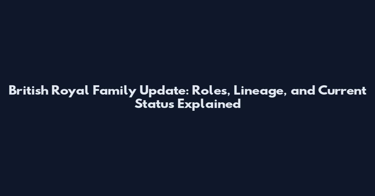 British Royal Family Update: Roles, Lineage, and Current Status Explained