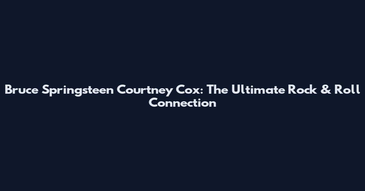 Bruce Springsteen Courtney Cox: The Ultimate Rock & Roll Connection