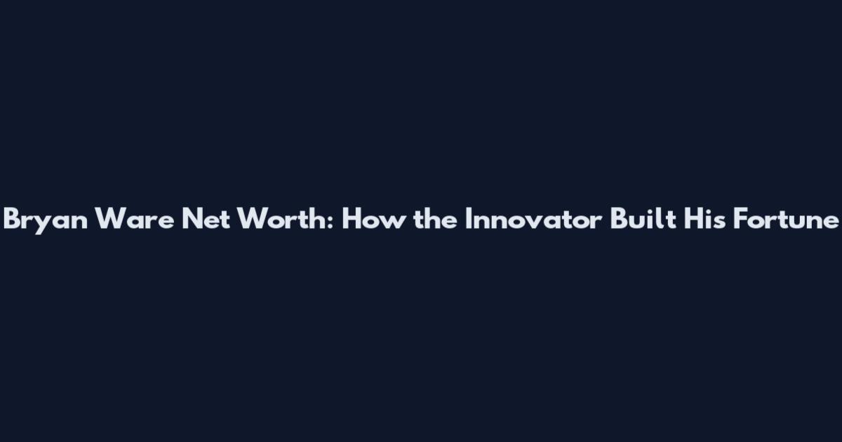 Bryan Ware Net Worth: How the Innovator Built His Fortune