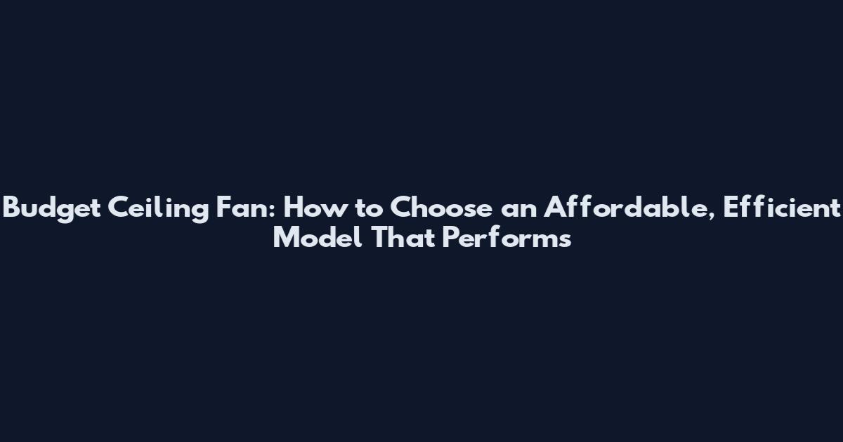 Budget Ceiling Fan: How to Choose an Affordable, Efficient Model That Performs