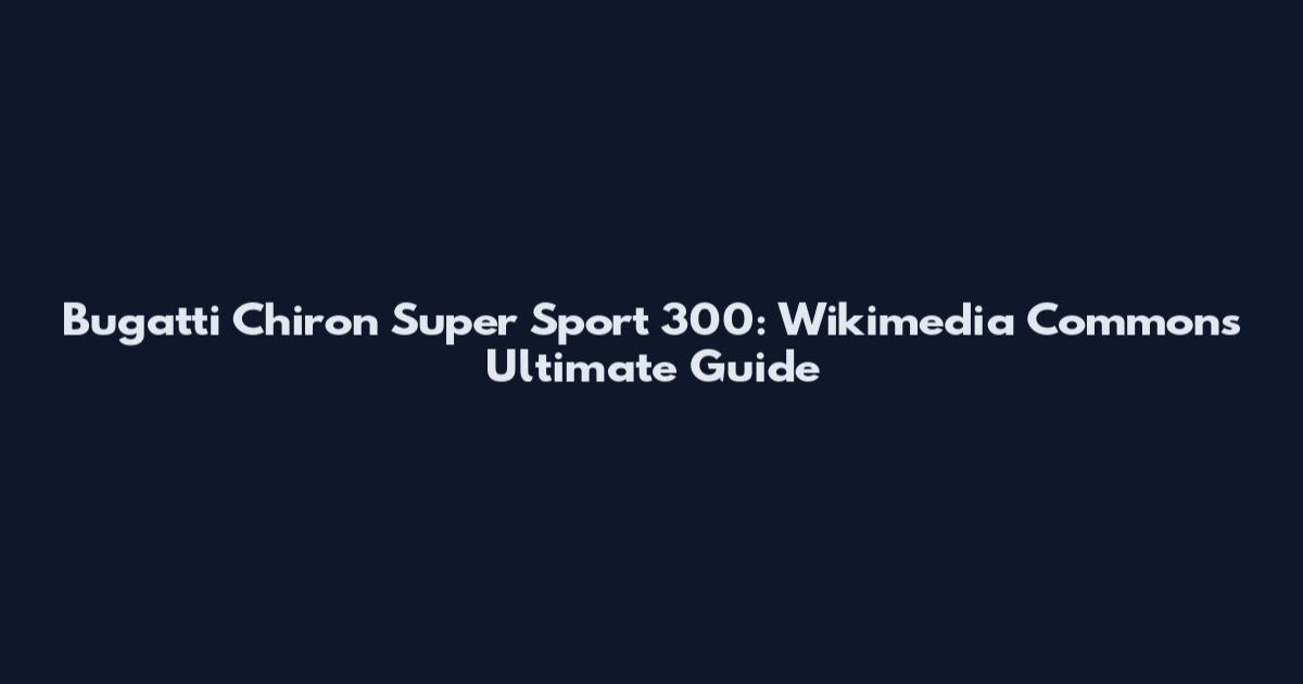 Bugatti Chiron Super Sport 300: Wikimedia Commons Ultimate Guide