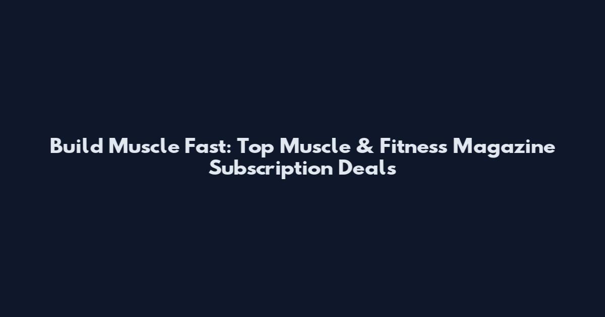Build Muscle Fast: Top Muscle & Fitness Magazine Subscription Deals