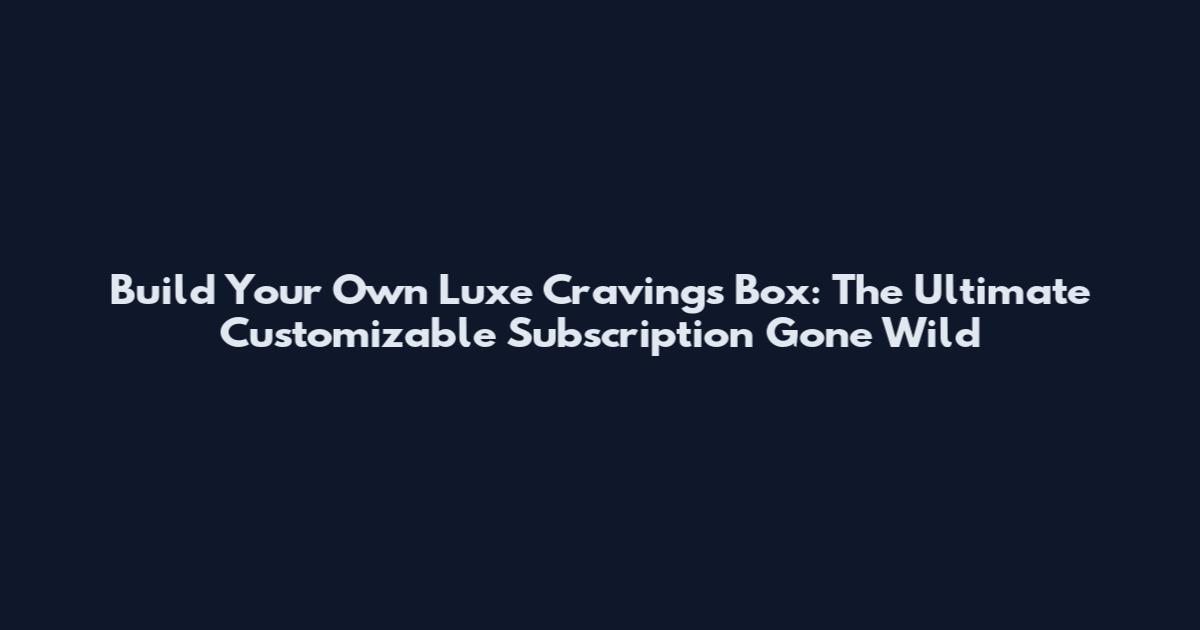 Build Your Own Luxe Cravings Box: The Ultimate Customizable Subscription Gone Wild