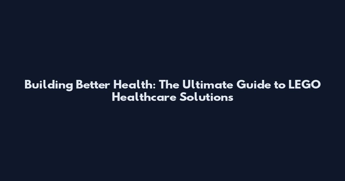Building Better Health: The Ultimate Guide to LEGO Healthcare Solutions