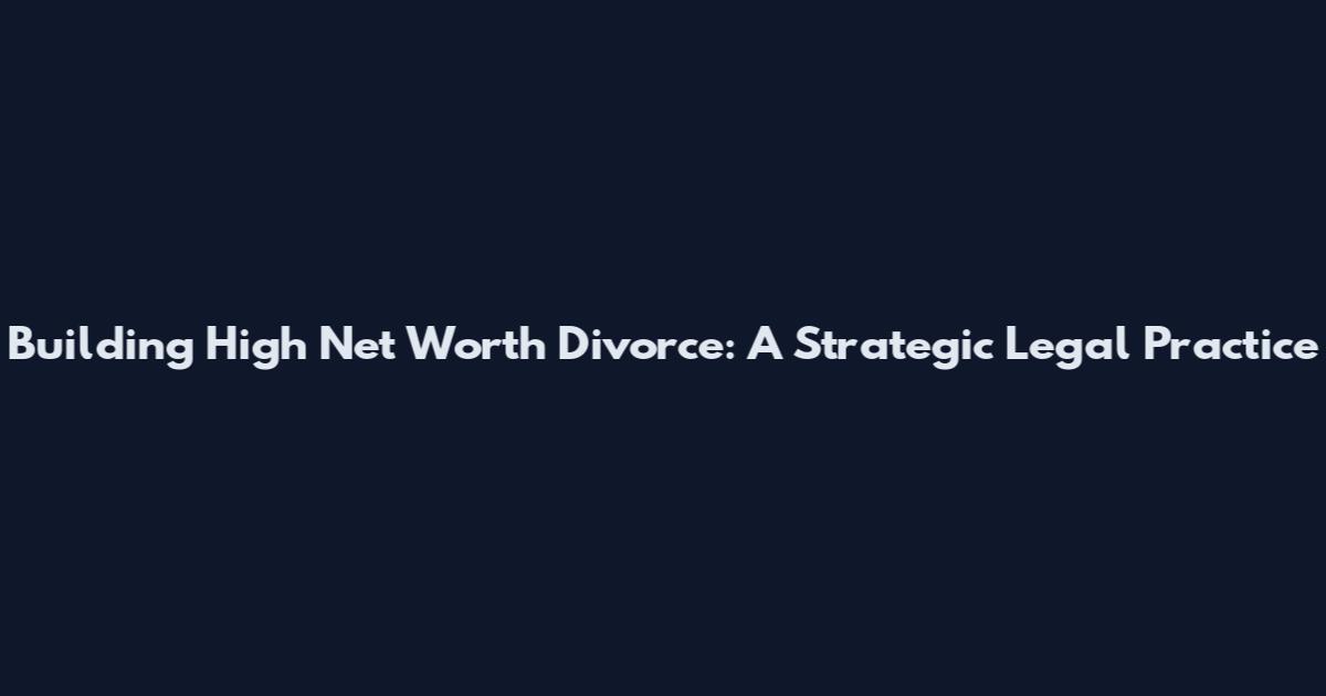 Building High Net Worth Divorce: A Strategic Legal Practice