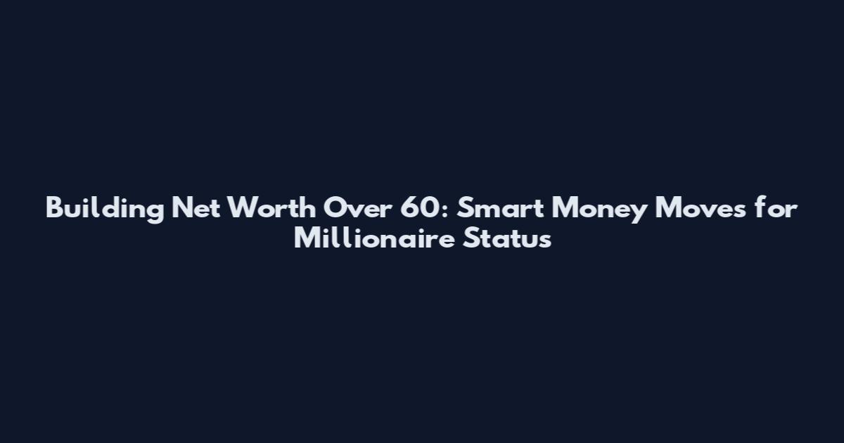 Building Net Worth Over 60: Smart Money Moves for Millionaire Status