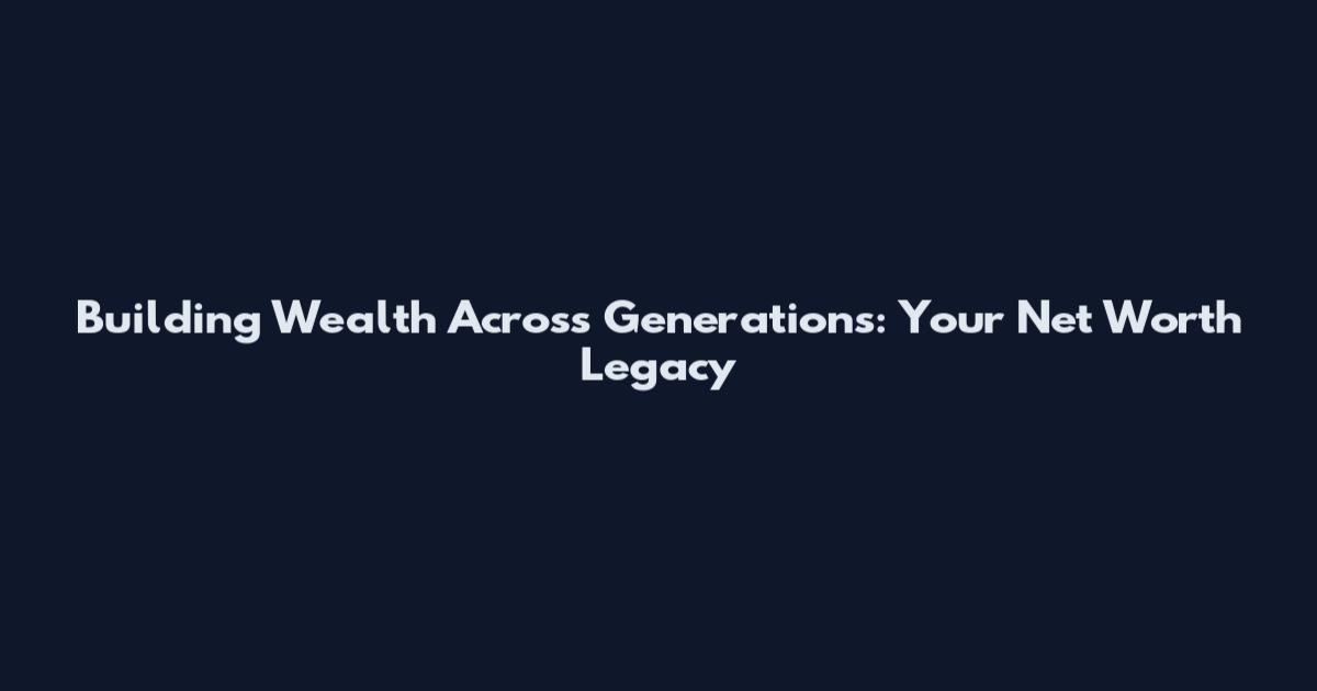 Building Wealth Across Generations: Your Net Worth Legacy
