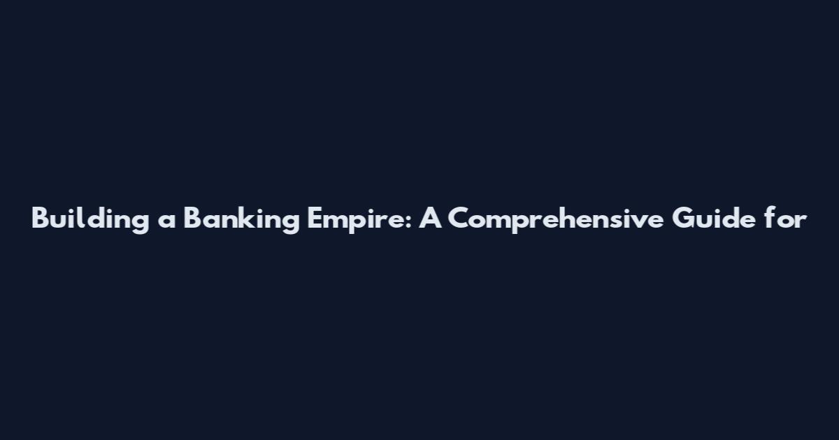 Building a Banking Empire: A Comprehensive Guide for