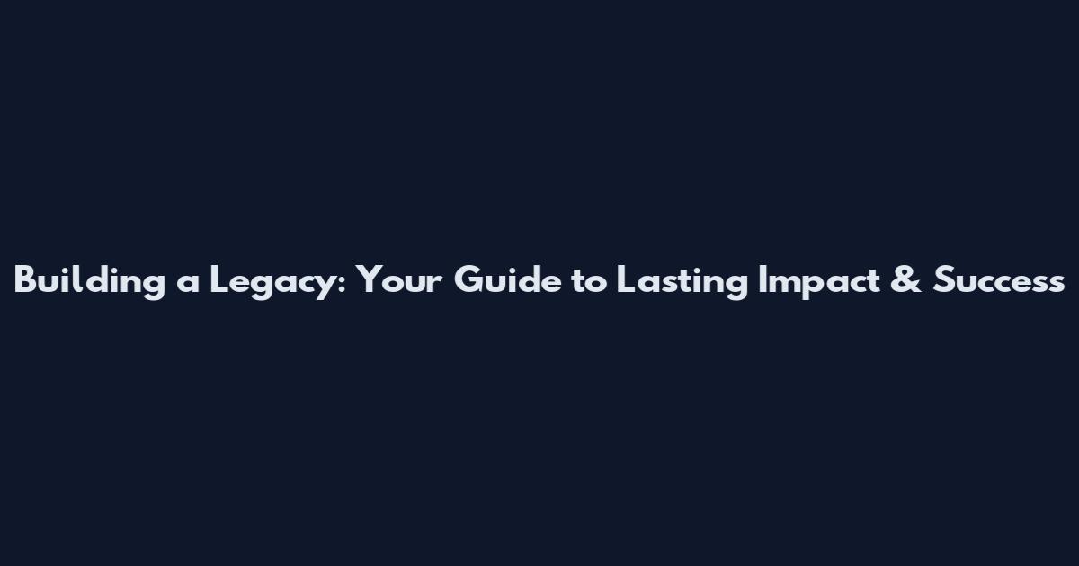 Building a Legacy: Your Guide to Lasting Impact & Success