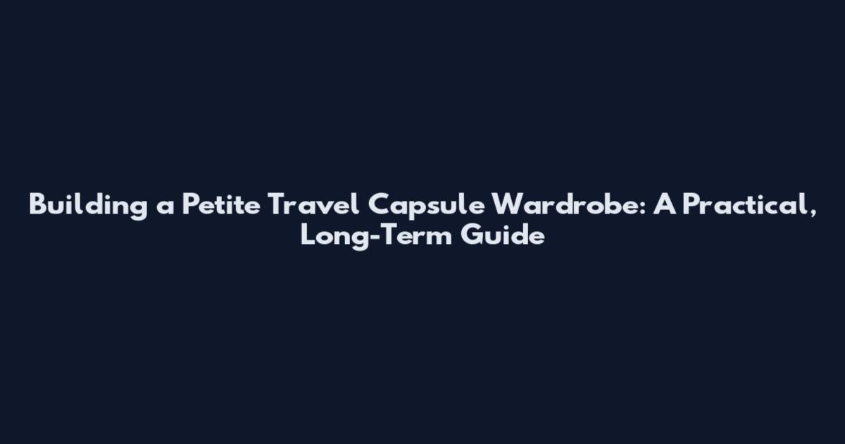 Building a Petite Travel Capsule Wardrobe: A Practical, Long-Term Guide