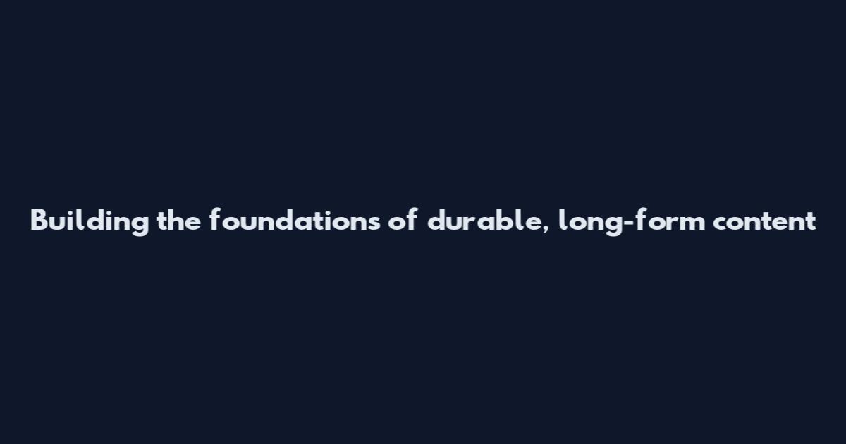 Building the foundations of durable, long-form content