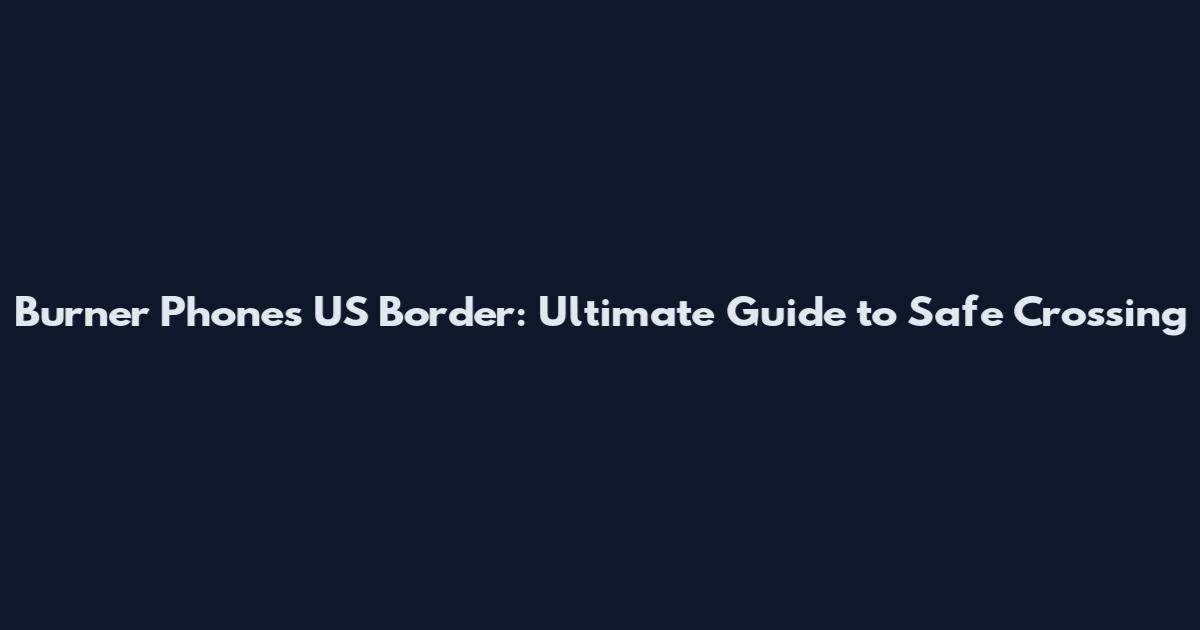 Burner Phones US Border: Ultimate Guide to Safe Crossing